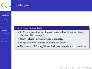 FFmpeg’s FFV1
lossless video
codec
Peter
Bubestinger
Intro
FUD
Challenges
FS Super Powers
Romance
Conclusions
Happy End
Challenges
The FFmpeg/LibAV fork:
FFV1 originated as in FFmpeg, invented by its project leader
”Michael Niedermayer”.
Slight ”stress” between these 2 projects.
Support of new versions of FFV1 in LibAV?
Disastrous if FFmpeg/LibAV had been proprietary competitors.
20 / 40
 