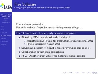FFmpeg’s FFV1
lossless video
codec
Peter
Bubestinger
Intro
FUD
Challenges
FS Super Powers
Romance
Conclusions
Happy End
Free Software
Giving super-powers to ordinary human beings since 1989!
Classical user perception:
Use as-is and wait/hope for vendor to implement things. . .
The “4 Freedoms”: to use, study, share and improve:
Picked up FFV1, nourished and charished it:
Mediathek using FFV1.1 for preservation/production since 2011
FFV1.3 released in August 2013
Solved our problem = Result is free for everyone else to use!
Collaboration rather than competition
FFV1: Another proof what Free Software makes possible
21 / 40
 