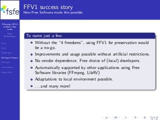 FFmpeg’s FFV1
lossless video
codec
Peter
Bubestinger
Intro
FUD
Challenges
FS Super Powers
Romance
Conclusions
Happy End
FFV1 success story
How Free Software made this possible
To name just a few:
Without the “4 freedoms”, using FFV1 for preservation would
be a no-go.
Improvements and usage possible without artiﬁcial restrictions.
No vendor dependence. Free choice of (local) developers.
Automatically supported by other applications using Free
Software libraries (FFmpeg, LibAV)
Adaptations to local environment possible.
. . . and many more!
28 / 40
 