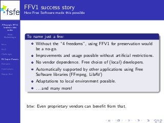 FFmpeg’s FFV1
lossless video
codec
Peter
Bubestinger
Intro
FUD
Challenges
FS Super Powers
Romance
Conclusions
Happy End
FFV1 success story
How Free Software made this possible
To name just a few:
Without the “4 freedoms”, using FFV1 for preservation would
be a no-go.
Improvements and usage possible without artiﬁcial restrictions.
No vendor dependence. Free choice of (local) developers.
Automatically supported by other applications using Free
Software libraries (FFmpeg, LibAV)
Adaptations to local environment possible.
. . . and many more!
btw: Even proprietary vendors can beneﬁt from that.
29 / 40
 