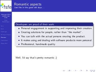 FFmpeg’s FFV1
lossless video
codec
Peter
Bubestinger
Intro
FUD
Challenges
FS Super Powers
Romance
Conclusions
Happy End
Romantic aspects
Just like in the good old days. . .
Developers are proud of their work:
Personal engagement in supporting and improving their creation.
Creating solutions for people, rather than “the market”.
You can talk with the actual persons creating the product.
It makes using and dealing with software products more personal.
Professional, handmade quality
Well, I’d say that’s pretty romantic ;)
32 / 40
 