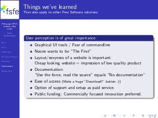FFmpeg’s FFV1
lossless video
codec
Peter
Bubestinger
Intro
FUD
Challenges
FS Super Powers
Romance
Conclusions
Happy End
Things we’ve learned
That also apply to other Free Software solutions
User perception is of great importance:
Graphical UI tools / Fear of commandline
Noone wants to be “The First”
Layout/sexyness of a website is important:
Cheap looking website = impression of low quality product
Documentation:
“Use the force, read the source” equals “No documentation”
Ease of access (Make a huge ”Download!” button :))
Option of support and setup as paid service.
Public funding: Commercially focused innovation preferred.
35 / 40
 