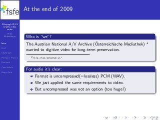 FFmpeg’s FFV1
lossless video
codec
Peter
Bubestinger
Intro
FUD
Challenges
FS Super Powers
Romance
Conclusions
Happy End
At the end of 2009
Who is “we”?
The Austrian National A/V Archive (¨Osterreichische Mediathek) a
wanted to digitize video for long-term preservation.
a http://www.mediathek.at/
For audio it’s clear:
Format is uncompressed(=lossless) PCM (WAV).
We just applied the same requirements to video.
But uncompressed was not an option (too huge!)
4 / 40
 
