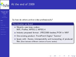 FFmpeg’s FFV1
lossless video
codec
Peter
Bubestinger
Intro
FUD
Challenges
FS Super Powers
Romance
Conclusions
Happy End
At the end of 2009
So how do others archive video professionally?
The situation we found:
Majority uses lossy codecs:
IMX, ProRes, MPEG-2, MPEG-4
Industry proposed format: JPEG2000-lossless/PCM in MXF
One existing product: FrontPorch Digital ”Samma”
Issues with: Access, interoperabilty and transcoding of produced
ﬁles (Even between diﬀerent versions of same vendor)
5 / 40
 