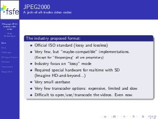 FFmpeg’s FFV1
lossless video
codec
Peter
Bubestinger
Intro
FUD
Challenges
FS Super Powers
Romance
Conclusions
Happy End
JPEG2000
A jack-of-all-trades video codec
The industry proposed format:
Oﬃcial ISO standard (lossy and lossless)
Very few, but “maybe-compatible” implementations.
(Except for ”libopenjpeg” all are proprietary)
Industry focus on “lossy” mode
Required special hardware for realtime with SD
(Imagine HD-and-beyond...)
Very small userbase
Very few transcoder options: expensive, limited and slow
Diﬃcult to open/use/transcode the videos. Even now.
6 / 40
 