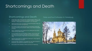 Shortcomings and Death 
Shortcomings and Death 
 Under Peter’s reign, Russia became a great European nation; in 1721, 
he declared Russia an empire and was given the title of “Emperor of 
All Russia”, “Great Father of the Fatherland”, and “the Great”. 
 While he proved to be a successful and respected leader, Peter was 
also known to be harsh and oppressive. 
 His numerous reforms were frequently accompanied by high taxes 
that led to revolting among Russian citizens, which Peter immediately 
put down. 
 Peter, a frightening 6 and ½ feet tall, was a striking man who drank 
overly and had violent habits. 
 He was married twice and had eleven children, most of whom did 
not make it beyond infancy; the oldest son from his first marriage, 
Alexis, was found guilty of high treason and secretly put to death in 
1718. 
 Peter the Great died in St. Petersburg on February 8, 1725 at age 52, 
without designating a successor. 
 His second wife, Catherine I, succeeded him; she ruled as Empress of 
Russia from 1725 until her own death two years later. 
 He is buried in the Cathedral of Peter and Paul in St. Petersburg. 
Peter and Paul Cathedral, St. Petersburg 
 