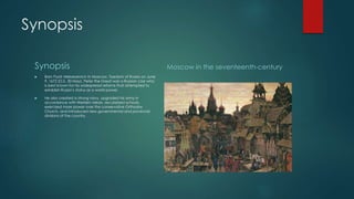 Synopsis 
Synopsis 
 Born Pyotr Alekseyevich in Moscow, Tsardom of Russia on June 
9, 1672 (O.S. 30 May), Peter the Great was a Russian czar who 
is best known for his widespread reforms that attempted to 
establish Russia’s status as a world power. 
 He also created a strong navy, upgraded his army in 
accordance with Western ideals, secularized schools, 
exercised more power over the conservative Orthodox 
Church, and introduced new governmental and provincial 
divisions of the country. 
Moscow in the seventeenth-century 
 