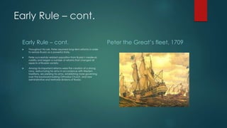 Early Rule – cont. 
Early Rule – cont. 
 Throughout his rule, Peter assumed long-term reforms in order 
to restore Russia as a powerful state. 
 Peter successfully resisted opposition from Russia’s medieval 
nobility and began a number of reforms that changed all 
aspects of Russian society. 
 Among his important reforms were the creation of a strong 
navy, restructuring his army in accordance with Western 
traditions, secularizing his army, establishing more governing 
over the backward-looking Orthodox Church, and new 
administrative and territorial divisions of Russia. 
Peter the Great’s fleet, 1709 
 