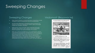 Sweeping Changes 
Sweeping Changes 
 Peter turned his attention to advancing science, employing a number 
of experts to teach his people about technical developments. 
 He particularly deliberated on developing trade and industry and 
forming an improved bourgeoisie (the wealthy, highly advantaged 
middle class capitalists) population. 
 Reflecting the culture of the West, Peter modernized the Russian 
alphabet, introduced the Julian calendar, and founded the first 
Russian newspaper, the Vedomosti (literally “The Journal”). 
 Peter was a visionary and skilled envoy who ended Russia’s old form 
of government and employed a feasible Senate, which managed all 
branches of administration; he also made innovative achievements in 
Russian foreign policy, some of which were the capture of the 
Ottoman city of Azov in 1695 and the capture of the Swedish fort of 
Nyenschantz (Nyenskans), present-day St. Petersburg – the latter 
achievement was a major one as it was Russia’s first warm water port. 
Vedomosti (Ведомости) 
 