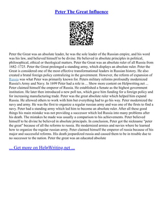 Peter The Great Influence
Peter the Great was an absolute leader, he was the sole leader of the Russian empire, and his word
was his law, and believed himself to be divine. He believed in absolute principles in political,
philosophical, ethical or theological matters. Peter the Great was an absolute ruler of all Russia from
1682–1725. Peter the Great prolonged a standing army, which displays an absolute ruler. Peter the
Great is considered one of the most effective transformational leaders in Russian history. He also
created a brutal foreign policy centralizing in the government. However, the reform of expansion of
Russia was what Peter was primarily known for. Peters military reforms profoundly modernized
Russia's Army and Navy. In 1699 Peter had a role in ... Show more content on Helpwriting.net ...
Peter claimed himself the emperor of Russia. He established a Senate as the highest government
institution. He later then introduced a new poll tax, which gave him funding for a foreign policy and
for increasing manufacturing trade. Peter was the great absolute ruler which helped him expand
Russia. He allowed others to work with him but everything had to go his way. Peter modernized the
navy and army. He was the first to organize a regular russian army and was one of the firsts to find a
navy. Peter had a standing army which led him to become an absolute ruler. After all these good
things his main mistake was not providing a successor which led Russia into many problems after
his death. The mistakes he made was usually a comparison to his achievements. Peter believed
himself to be divine he believed in absolute principals. In conclusion, Peter got the nickname "peter
the great" because of all the reforms to russia. He modernized armies and navies where he learned
how to organize the regular russian army. Peter claimed himself the emperor of russia because of his
major and successful reforms. His death jeopardized russia and caused them to be in trouble due to
no successor to the nation. Peter the great was an educated absolute
... Get more on HelpWriting.net ...
 