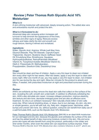 Review | Peter Thomas Roth Glycolic Acid 10% MoisturizerWhat is it:A skin-refining moisturizer with advanced, deeply renewing action. The added aloe vera and antioxidants nourish and protect the skin. right000What is it formulated to do: Advanced deep skin renewing action increases cell turnover to help diminish the appearance of fine lines, wrinkles and other signs of aging. Reduces excess oiliness and helps clarify the skin and smooth out rough texture, leaving it refined and revitalized.Ingredients: Water, Glycolic Acid, Arginine, Whole Leaf Aloe Vera, Glyceryl Stearate, Peg-100 Stearate, Caprylic/Capric Triglyceride, Glycerin, Butylene Glycol, Safflower Seed Oil, Emulsifying Wax, Dimethicone, Squalane, Hydroxyethylcellulose, Retinyl Palmitate (Micellized Vitamin A), Tocopheryl Acetate (Micellized Vitamin E), Oleth-2, Polysorbate 20, Methylparaben, Propylparaben, Disodium Edta, Diazolidinyl UreaUsage: Skin should be clean and free of irritation. Apply a very thin layer to clean non-irritated skin every other night for two weeks. After two weeks, apply a very thin layer to clean skin every night. After one month of use, you may apply a very thin layer to clean, non-irritated skin for use during the day and night. Allow ten minutes for the product to absorb and follow, if needed, with prescribed moisturizer at night and prescribed sunscreen during the day.Review:AHA's are exfoliants as they remove the dead skin cells that collect on the surface of the skin, revealing the soft, smooth skin underneath. In addition to effectively exfoliating the skin, AHA's also stimulate skin repair, increase collagen production, improve elasticity, skin texture and skin tone, decrease enlarged pores and are also an effective acne treatment. So why is an exfoliant necessary? Skin naturally sheds billion of skin cells every day. When natural shedding slows, or stops, due to sun damage, dry skin, oily skin, or simple genetics, you're left with dull, dry, flaky skin, clogged pores, blemishes, white bumps and uneven skin tone. So, without question, everyone can benefit from daily use of a well formulate AHA, such as the Glycolic Acid 10% Moisturizer. Peter Thomas Roth's Glycolic Acid 10% Moisturizer ($40.90) is an ideal AHA moisturizer for sun damaged and dry skin, because the glycolic acid exfoliates the surface of the skin and has the added benefit of also improving moisture content in the skin. Oily and acne prone skin types will also benefit from using this product, particularly in the colder and drier winter months, when even the oiliest skin can experience surface dryness. Peter Thomas Roth's Glycolic Acid 10% Moisturizer also contains Vitamins A and E, which are great antioxidants that help to protect the skin from further damage. The added aloe vera can be credited for the soothing the skin, so even sensitive skin-types will benefit from using this product. left000Glycolic Acid 10% Moisturizer is packaged in an opaque tube, which will keep all the ingredients stable, and a pea-size amount is enough to moisturize the entire face. So a little product definitely goes a long way, and at $40.90 for 63g, this product is great value for money! To prevent irritation, start by using this moisturiser every few nights, so that your skin can build up tolerance to the 10% glycolic acid. You may experience some slight tingling after the first few applications, however, it subsides very quickly and is not uncomfortable in any way. Peter Thomas Roth Glycolic Acid 10% Moisturizer can be used twice a day, however, because AHA increases the skin's sensitivity to the sun, it is best to use this moisturiser at night. You will still experience amazing results by using this product only at night, however, ensure diligent application of sunscreen when using this product. Peter Thomas Roth's Glycolic Acid 10% Moisturizer has a very elegant formula, and its light and non-greasy formula is absorbed very quickly (refer to images below). For extremely dry skin, follow with a hydrating moisturiser, especially in the colder months. It can also be used in conjunction with a retinol product, which will aid in reversing sun damaged and ageing skin. For excellent results, pair with Peter Thomas Roth's Retinol Fusion PM, reviewed here.  Verdict:  Peter Thomas Roth's Glycolic Acid 10% Moisturizer provides freat results, and overnight! By the next morning, you will have a healthy glow and skin appears refreshed and brighter, is flake-free and it looks and feels smooth. I have used many AHA products but without good results. They are either too strong, which made my skin peel, or not strong enough. Peter Thomas Roth's Glycolic Acid 10% Moisturizer contains the perfect glycolic acid concentration, thus exfoliating without the irritation and peeling, which can take days to heal. With persistent nightly use you will definitely see a great improvement in your skin's condition. You will notice clarity, smoothness and a more even skin tone, as well as a reduction in the appearance of sun spots and large pores. Your skin will feel more hydrated and firm and this definitely shows. Overall, I am very impressed with this product, its simple ingredients list and elegant light and non-greasy formula. Peter Thomas Roth's Glycolic Acid 10& Moisturizer makes skin look refreshed, brighter and it gives a great healthy glow, and that's all before even applying any makeup!For great results try...Priori Advanced AHA Barrier Repair Complex 50ml/1.7oz  $53.90more details DDF Retinol Energizing Moisturizer 50ml/1.7oz  $80.40more details MD Formulation Continuous Renewal Serum 60ml/2oz  $48.80more details Skin Medica Retinol Complex 28.35g/1oz  $44.60more details Priori Advanced AHA Skin Renewal Cream 50ml/1.7oz  $53.90more details Peter Thomas Roth Retinol Fusion PM 30ml/1oz  $61.80more details From The Beauty Club Beauty Editorwww.thebeautyclub.com.au<br />
