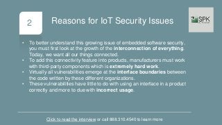 2
• To better understand this growing issue of embedded software security,
you must first look at the growth of the interconnection of everything.
Today, we want all our things connected.
• To add this connectivity feature into products, manufacturers must work
with third-party components which is extremely hard work.
• Virtually all vulnerabilities emerge at the interface boundaries between
the code written by these different organizations.
• These vulnerabilities have little to do with using an interface in a product
correctly and more to due with incorrect usage.
Click to read the interview or call 888.310.4540 to learn more
Reasons for IoT Security Issues
 