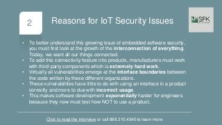 2
• To better understand this growing issue of embedded software security,
you must first look at the growth of the interconnection of everything.
Today, we want all our things connected.
• To add this connectivity feature into products, manufacturers must work
with third-party components which is extremely hard work.
• Virtually all vulnerabilities emerge at the interface boundaries between
the code written by these different organizations.
• These vulnerabilities have little to do with using an interface in a product
correctly and more to due with incorrect usage.
• This makes software development exponentially harder for engineers
because they now must test how NOT to use a product.
Click to read the interview or call 888.310.4540 to learn more
Reasons for IoT Security Issues
 