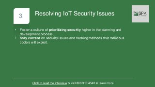 3
• Foster a culture of prioritizing security higher in the planning and
development process.
• Stay current on security issues and hacking methods that malicious
coders will exploit.
Click to read the interview or call 888.310.4540 to learn more
Resolving IoT Security Issues
 