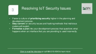 3
• Foster a culture of prioritizing security higher in the planning and
development process.
• Stay current on security issues and hacking methods that malicious
coders will exploit.
• Formalize a plan into your development process that questions what
happens when an interface that you are providing is used incorrectly.
Click to read the interview or call 888.310.4540 to learn more
Resolving IoT Security Issues
 