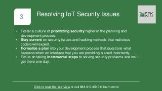 3
• Foster a culture of prioritizing security higher in the planning and
development process.
• Stay current on security issues and hacking methods that malicious
coders will exploit.
• Formalize a plan into your development process that questions what
happens when an interface that you are providing is used incorrectly.
• Focus on taking incremental steps to solving security problems and we’ll
get there one day.
Click to read the interview or call 888.310.4540 to learn more
Resolving IoT Security Issues
 