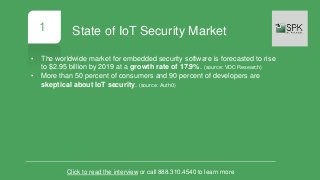 1
• The worldwide market for embedded security software is forecasted to rise
to $2.95 billion by 2019 at a growth rate of 17.9%. (source: VDC Research)
• More than 50 percent of consumers and 90 percent of developers are
skeptical about IoT security. (source: Auth0)
Click to read the interview or call 888.310.4540 to learn more
State of IoT Security Market
 
