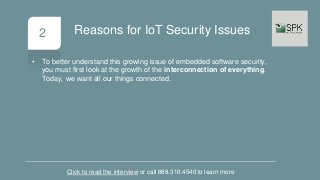 2
• To better understand this growing issue of embedded software security,
you must first look at the growth of the interconnection of everything.
Today, we want all our things connected.
Click to read the interview or call 888.310.4540 to learn more
Reasons for IoT Security Issues
 