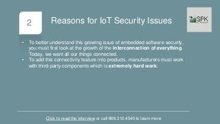 2
• To better understand this growing issue of embedded software security,
you must first look at the growth of the interconnection of everything.
Today, we want all our things connected.
• To add this connectivity feature into products, manufacturers must work
with third-party components which is extremely hard work.
Click to read the interview or call 888.310.4540 to learn more
Reasons for IoT Security Issues
 