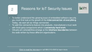 2
• To better understand this growing issue of embedded software security,
you must first look at the growth of the interconnection of everything.
Today, we want all our things connected.
• To add this connectivity feature into products, manufacturers must work
with third-party components which is extremely hard work.
• Virtually all vulnerabilities emerge at the interface boundaries between
the code written by these different organizations.
Click to read the interview or call 888.310.4540 to learn more
Reasons for IoT Security Issues
 