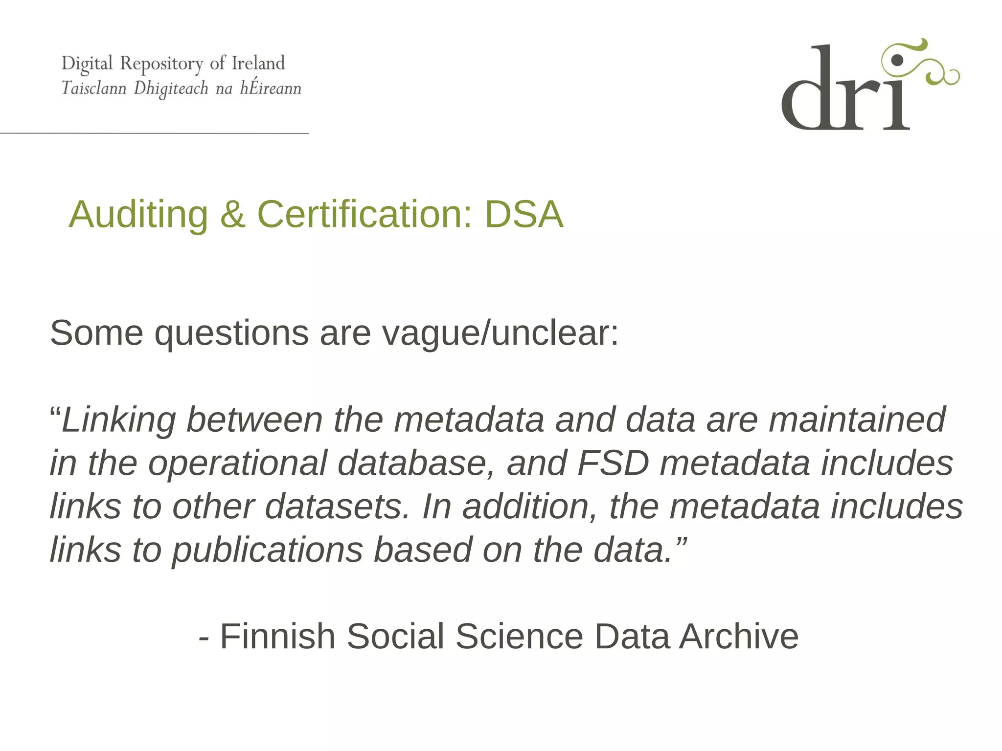 Auditing & Certification: DSA
Some questions are vague/unclear:
“Linking between the metadata and data are maintained
in the operational database, and FSD metadata includes
links to other datasets. In addition, the metadata includes
links to publications based on the data.”
- Finnish Social Science Data Archive
 