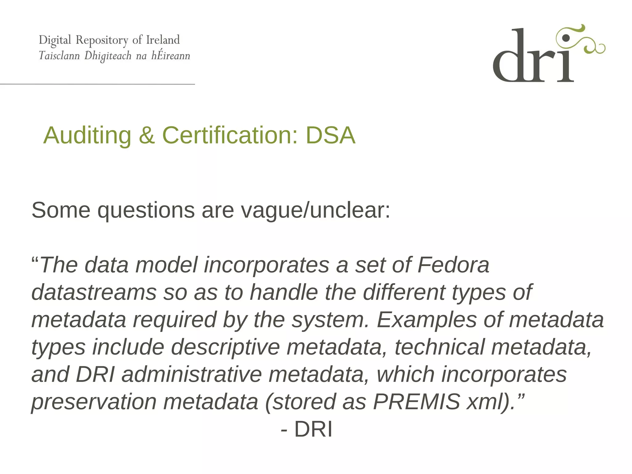 Auditing & Certification: DSA
Some questions are vague/unclear:
“The data model incorporates a set of Fedora
datastreams so as to handle the different types of
metadata required by the system. Examples of metadata
types include descriptive metadata, technical metadata,
and DRI administrative metadata, which incorporates
preservation metadata (stored as PREMIS xml).”
- DRI
 