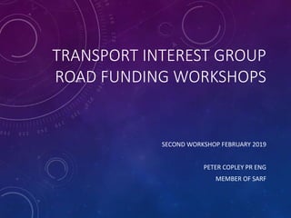 TRANSPORT INTEREST GROUP
ROAD FUNDING WORKSHOPS
SECOND WORKSHOP FEBRUARY 2019
PETER COPLEY PR ENG
MEMBER OF SARF
 