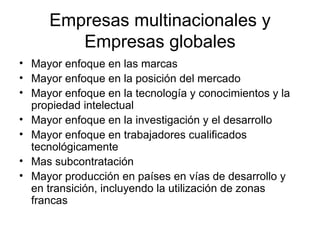 Empresas multinacionales y Empresas globales Mayor enfoque en las marcas Mayor enfoque en la posición del mercado Mayor enfoque en la tecnología y conocimientos y la propiedad intelectual Mayor enfoque en la investigación y el desarrollo Mayor enfoque en trabajadores cualificados tecnológicamente Mas subcontratación Mayor producción en países en vías de desarrollo y en transición, incluyendo la utilización de zonas francas 