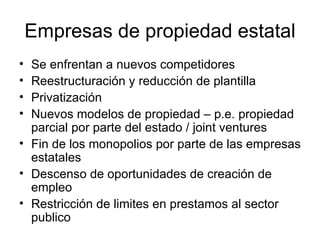Empresas de propiedad estatal Se enfrentan a nuevos competidores Reestructuración y reducción de plantilla Privatización Nuevos modelos de propiedad – p.e. propiedad parcial por parte del estado / joint ventures Fin de los monopolios por parte de las empresas estatales Descenso de oportunidades de creación de empleo Restricción de limites en prestamos al sector publico 