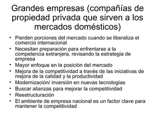 Grandes empresas (compañías de propiedad privada que sirven a los mercados domésticos ) Pierden porciones del mercado cuando se liberaliza el comercio internacional Necesitan preparación para enfrentarse a la competencia extranjera, revisando la estrategia de empresa Mayor enfoque en la posición del mercado Mejora de la competitividad a través de las iniciativas de mejora de la calidad y la productividad Modernización/ inversión en nuevas tecnologías Buscar alianzas para mejorar la competitividad Reestructuración El ambiente de empresa nacional es un factor clave para mantener la competitividad 