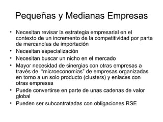 Pequeñas y Medianas Empresas Necesitan revisar la estrategia empresarial en el contexto de un incremento de la competitividad por parte de mercancías de importación Necesitan especialización Necesitan buscar un nicho en el mercado Mayor necesidad de sinergias con otras empresas a través de  “microeconomias” de empresas organizadas en torno a un solo producto (clusters) y enlaces con otras empresas Puede convertirse en parte de unas cadenas de valor global Pueden ser subcontratadas con obligaciones RSE 