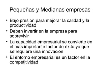 Pequeñas y Medianas empresas Bajo presión para mejorar la calidad y la productividad Deben invertir en la empresa para sobrevivir La capacidad empresarial se convierte en el mas importante factor de éxito ya que se requiere una innovación El entorno empresarial es un factor en la competitividad 