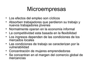 Microempresas Los efectos del empleo son cíclicos Absorben trabajadores que perdieron su trabajo y nuevos trabajadores jóvenes Normalmente operan en la economía informal La competitividad esta basada en la flexibilidad Los ingresos dependen de las condiciones de los mercados locales Las condiciones de trabajo se caracterizan por la vulnerabilidad Concentración de mujeres emprendedoras Se concentran en el margen del comercio global de mercancías  