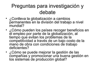Preguntas para investigación y debate ¿Conlleva la globalización a cambios permanentes en la división del trabajo a nivel mundial? ¿Cómo pueden los países recoger beneficios en el empleo por parte de la globalización, al tiempo que evitan los problemas de la competitividad a través de un bajo costo de la mano de obra con condiciones de trabajo deficientes? ¿Cómo se puede mejorar la gestión de las compañías y promocionar una buena gestión en los sistemas de producción global? 