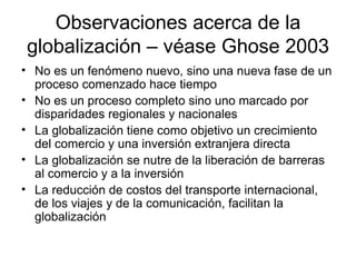 Observaciones acerca de la globalización – véase Ghose 2003 No es un fenómeno nuevo, sino una nueva fase de un proceso comenzado hace tiempo No es un proceso completo sino uno marcado por disparidades regionales y nacionales La globalización tiene como objetivo un crecimiento del comercio y una inversión extranjera directa La globalización se nutre de la liberación de barreras al comercio y a la inversión La reducción de costos del transporte internacional, de los viajes y de la comunicación, facilitan la globalización 