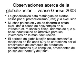 Observaciones acerca de la globalización – véase Ghose 2003 La globalización esta restringida en ciertos casos por el proteccionismo (Irán) y la exclusión Muchos países en vías de desarrollo están excluidos a causa de desventajas en su infraestructura social y física, además de que su base industrial no es atractiva para los inversores en la manufacturación. El periodo de globalización actual comenzó a mediados de los anos 80 y se caracteriza por el crecimiento del comercio de productos manufacturados que compiten, procedentes de países del “norte” y del “sur”. 