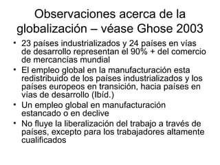 Observaciones acerca de la globalización – véase Ghose 2003 23 países industrializados y 24 países en vías de desarrollo representan el 90% + del comercio de mercancías mundial El empleo global en la manufacturación esta redistribuido de los países industrializados y los países europeos en transición, hacia países en vías de desarrollo (Ibíd.) Un empleo global en manufacturación estancado o en declive No fluye la liberalización del trabajo a través de países, excepto para los trabajadores altamente cualificados 