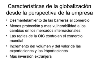 Características de la globalización desde la perspectiva de la empresa Desmantelamiento de las barreras al comercio Menos protección y mas vulnerabilidad a los cambios en los mercados internacionales Las reglas de la OIC controlan el comercio mundial Incremento del volumen y del valor de las exportaciones y las importaciones Mas inversión extranjera 