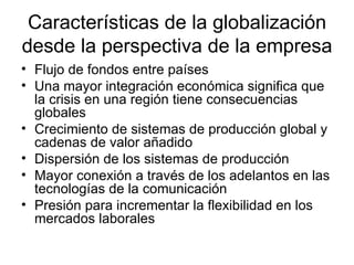Características de la globalización desde la perspectiva de la empresa Flujo de fondos entre países Una mayor integración económica significa que la crisis en una región tiene consecuencias globales Crecimiento de sistemas de producción global y cadenas de valor añadido Dispersión de los sistemas de producción Mayor conexión a través de los adelantos en las tecnologías de la comunicación Presión para incrementar la flexibilidad en los mercados laborales 