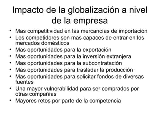 Impacto de la globalización a nivel de la empresa Mas competitividad en las mercancías de importación Los competidores son mas capaces de entrar en los mercados domésticos Mas oportunidades para la exportación Mas oportunidades para la inversión extranjera Mas oportunidades para la subcontratación Mas oportunidades para trasladar la producción Mas oportunidades para solicitar fondos de diversas fuentes Una mayor vulnerabilidad para ser comprados por otras compañías Mayores retos por parte de la competencia 