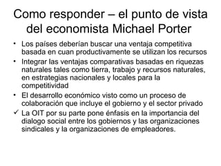 Como responder – el punto de vista del economista Michael Porter  Los países deberían buscar una ventaja competitiva basada en cuan productivamente se utilizan los recursos Integrar las ventajas comparativas basadas en riquezas naturales tales como tierra, trabajo y recursos naturales, en estrategias nacionales y locales para la competitividad El desarrollo económico visto como un proceso de colaboración que incluye el gobierno y el sector privado La OIT por su parte pone énfasis en la importancia del  dialogo social entre los gobiernos y las organizaciones sindicales y la organizaciones de empleadores. 