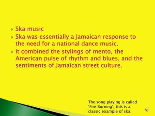  Ska music
 Ska was essentially a Jamaican response to
the need for a national dance music.
 It combined the stylings of mento, the
American pulse of rhythm and blues, and the
sentiments of Jamaican street culture.
The song playing is called
‘Fire Burning’, this is a
classic example of ska.
 
