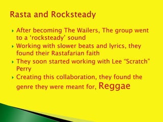  After becoming The Wailers, The group went
to a ‘rocksteady’ sound
 Working with slower beats and lyrics, they
found their Rastafarian faith
 They soon started working with Lee “Scratch”
Perry
 Creating this collaboration, they found the
genre they were meant for, Reggae
 