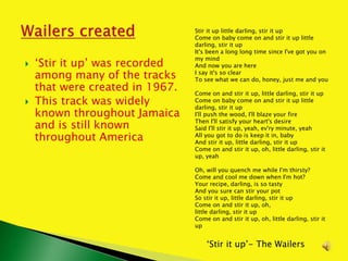  ‘Stir it up’ was recorded
among many of the tracks
that were created in 1967.
 This track was widely
known throughout Jamaica
and is still known
throughout America
‘Stir it up’- The Wailers
Stir it up little darling, stir it up
Come on baby come on and stir it up little
darling, stir it up
It's been a long long time since I've got you on
my mind
And now you are here
I say it's so clear
To see what we can do, honey, just me and you
Come on and stir it up, little darling, stir it up
Come on baby come on and stir it up little
darling, stir it up
I'll push the wood, I'll blaze your fire
Then I'll satisfy your heart's desire
Said I'll stir it up, yeah, ev'ry minute, yeah
All you got to do is keep it in, baby
And stir it up, little darling, stir it up
Come on and stir it up, oh, little darling, stir it
up, yeah
Oh, will you quench me while I'm thirsty?
Come and cool me down when I'm hot?
Your recipe, darling, is so tasty
And you sure can stir your pot
So stir it up, little darling, stir it up
Come on and stir it up, oh,
little darling, stir it up
Come on and stir it up, oh, little darling, stir it
up
 