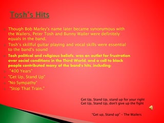  Though Bob Marley's name later became synonymous with
the Wailers, Peter Tosh and Bunny Wailer were definitely
equals in the band.
 Tosh’s skillful guitar playing and vocal skills were essential
to the band's sound
 Tosh political and religious beliefs, was an outlet for frustration
over social conditions in the Third World, and a call to black
people contributed many of the band's hits, including:
 "400 Years"
 "Get Up, Stand Up”
 "No Sympathy“
 "Stop That Train."
“Get up, Stand up” – The Wailers
Get Up, Stand Up, stand up for your right
Get Up, Stand Up, don't give up the fight
 
