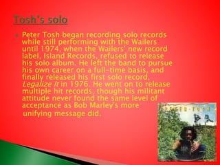  Peter Tosh began recording solo records
while still performing with the Wailers
until 1974, when the Wailers' new record
label, Island Records, refused to release
his solo album. He left the band to pursue
his own career on a full-time basis, and
finally released his first solo record,
Legalize It in 1976. He went on to release
multiple hit records, though his militant
attitude never found the same level of
acceptance as Bob Marley's more
unifying message did.
 