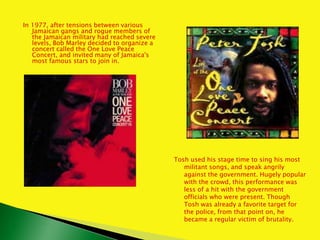 In 1977, after tensions between various
Jamaican gangs and rogue members of
the Jamaican military had reached severe
levels, Bob Marley decided to organize a
concert called the One Love Peace
Concert, and invited many of Jamaica's
most famous stars to join in.
Tosh used his stage time to sing his most
militant songs, and speak angrily
against the government. Hugely popular
with the crowd, this performance was
less of a hit with the government
officials who were present. Though
Tosh was already a favorite target for
the police, from that point on, he
became a regular victim of brutality.
 