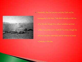  Eventually, they lost patience and shot Tosh and his
houseguests in the head. Tosh died instantly, as did two
of his friends, though three others somehow survived.
Lobban was sentenced to death for his crime, though his
sentence was later commuted and he remains in prison
in Jamaica to this day.
 