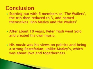  Starting out with 6 members as ‘The Wailers’,
the trio then reduced to 3, and named
themselves ‘Bob Marley and the Wailers’
 After about 10 years, Peter Tosh went Solo
and created his own music.
 His music was his views on politics and being
a strong Rastafarian, unlike Marley’s, which
was about love and togetherness.
 