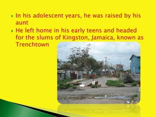  In his adolescent years, he was raised by his
aunt
 He left home in his early teens and headed
for the slums of Kingston, Jamaica, known as
Trenchtown
 